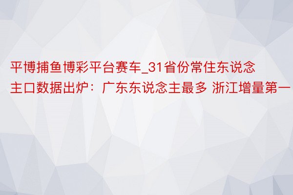 平博捕鱼博彩平台赛车_31省份常住东说念主口数据出炉：广东东说念主最多 浙江增量第一