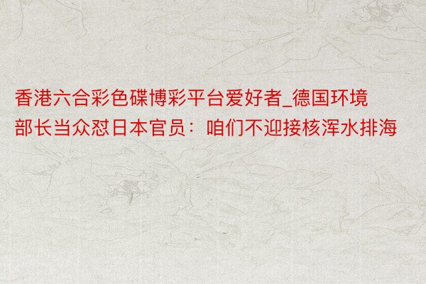 香港六合彩色碟博彩平台爱好者_德国环境部长当众怼日本官员：咱们不迎接核浑水排海