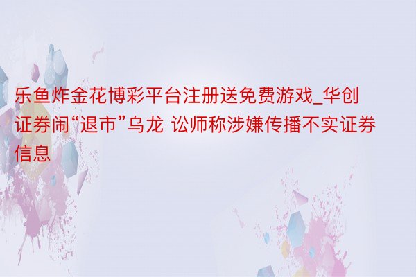 乐鱼炸金花博彩平台注册送免费游戏_华创证券闹“退市”乌龙 讼师称涉嫌传播不实证券信息